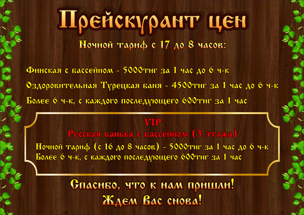 Прейскурант цен: Ночной тариф с 17 до 8 часов: Финская с бассейном - 5000тнг за 1 час до 6 ч Турецкая баня - 4500тнг за 1 час до 6 ч-к VIP Русская банька с бассейном (3 этажа) 5000тнг за 1 час до 6 ч-к Более 6 ч-к, с каждого последующего 600тнг за 1 час.